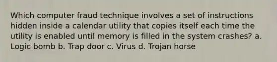 Which computer fraud technique involves a set of instructions hidden inside a calendar utility that copies itself each time the utility is enabled until memory is filled in the system crashes? a. Logic bomb b. Trap door c. Virus d. Trojan horse