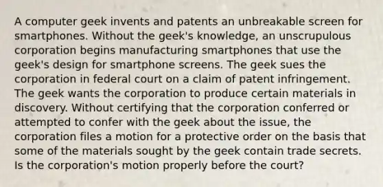 A computer geek invents and patents an unbreakable screen for smartphones. Without the geek's knowledge, an unscrupulous corporation begins manufacturing smartphones that use the geek's design for smartphone screens. The geek sues the corporation in federal court on a claim of patent infringement. The geek wants the corporation to produce certain materials in discovery. Without certifying that the corporation conferred or attempted to confer with the geek about the issue, the corporation files a motion for a protective order on the basis that some of the materials sought by the geek contain trade secrets. Is the corporation's motion properly before the court?