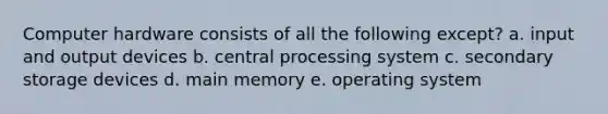 Computer hardware consists of all the following except? a. input and output devices b. central processing system c. secondary storage devices d. main memory e. operating system