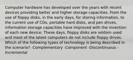 Computer hardware has developed over the years with recent devices providing better and higher storage capacities. From the use of floppy disks, in the early days, for storing information, to the current use of CDs, portable hard disks, and pen drives, information storage capacities have improved with the invention of each new device. These days, floppy disks are seldom used and most of the latest computers do not include floppy drives. Which of the following types of technology is being described in the scenario? -Complementary -Component -Discontinuous -Incremental