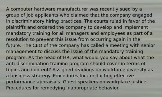 A computer hardware manufacturer was recently sued by a group of job applicants who claimed that the company engaged in discriminatory hiring practices. The courts ruled in favor of the plaintiffs and ordered the company to develop and implement mandatory training for all managers and employees as part of a resolution to prevent this issue from occurring again in the future. The CEO of the company has called a meeting with senior management to discuss the issue of the mandatory training program. As the head of HR, what would you say about what the anti-discrimination training program should cover in terms of topics and content? Assigned readings on workforce diversity as a business strategy. Procedures for conducting effective performance appraisals. Guest speakers on workplace justice. Procedures for remedying inappropriate behavior.