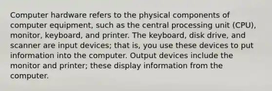 Computer hardware refers to the physical components of computer equipment, such as the central processing unit (CPU), monitor, keyboard, and printer. The keyboard, disk drive, and scanner are input devices; that is, you use these devices to put information into the computer. Output devices include the monitor and printer; these display information from the computer.