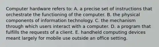 Computer hardware refers to: A. a precise set of instructions that orchestrate the functioning of the computer. B. the physical components of information technology. C. the mechanism through which users interact with a computer. D. a program that fulfills the requests of a client. E. handheld computing devices meant largely for mobile use outside an office setting.