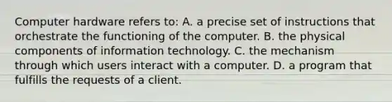 Computer hardware refers to: A. a precise set of instructions that orchestrate the functioning of the computer. B. the physical components of information technology. C. the mechanism through which users interact with a computer. D. a program that fulfills the requests of a client.