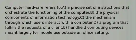 Computer hardware refers to:A) a precise set of instructions that orchestrate the functioning of the computer.B) the physical components of information technology.C) the mechanism through which users interact with a computer.D) a program that fulfills the requests of a client.E) handheld computing devices meant largely for mobile use outside an office setting.