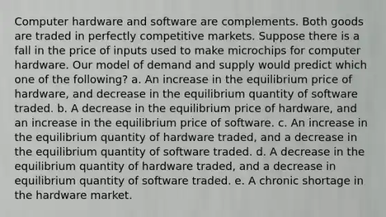 Computer hardware and software are complements. Both goods are traded in perfectly competitive markets. Suppose there is a fall in the price of inputs used to make microchips for computer hardware. Our model of demand and supply would predict which one of the following? a. An increase in the equilibrium price of hardware, and decrease in the equilibrium quantity of software traded. b. A decrease in the equilibrium price of hardware, and an increase in the equilibrium price of software. c. An increase in the equilibrium quantity of hardware traded, and a decrease in the equilibrium quantity of software traded. d. A decrease in the equilibrium quantity of hardware traded, and a decrease in equilibrium quantity of software traded. e. A chronic shortage in the hardware market.