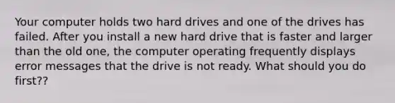 Your computer holds two hard drives and one of the drives has failed. After you install a new hard drive that is faster and larger than the old one, the computer operating frequently displays error messages that the drive is not ready. What should you do first??