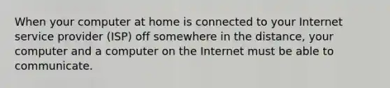 When your computer at home is connected to your Internet service provider (ISP) off somewhere in the distance, your computer and a computer on the Internet must be able to communicate.