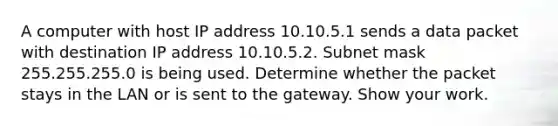 A computer with host IP address 10.10.5.1 sends a data packet with destination IP address 10.10.5.2. Subnet mask 255.255.255.0 is being used. Determine whether the packet stays in the LAN or is sent to the gateway. Show your work.