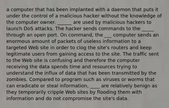 a computer that has been implanted with a daemon that puts it under the control of a malicious hacker without the knowledge of the computer owner. ______ are used by malicious hackers to launch DoS attacks. The hacker sends commands to the _____ through an open port. On command, the ___ computer sends an enormous amount of packets of useless information to a targeted Web site in order to clog the site's routers and keep legitimate users from gaining access to the site. The traffic sent to the Web site is confusing and therefore the computer receiving the data spends time and resources trying to understand the influx of data that has been transmitted by the zombies. Compared to program such as viruses or worms that can eradicate or steal information, ____ are relatively benign as they temporarily cripple Web sites by flooding them with information and do not compromise the site's data.