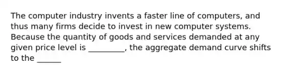 The computer industry invents a faster line of computers, and thus many firms decide to invest in new computer systems. Because the quantity of goods and services demanded at any given price level is _________, the aggregate demand curve shifts to the ______