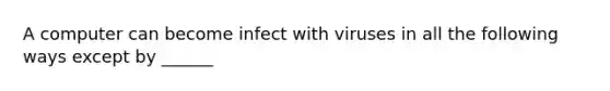 A computer can become infect with viruses in all the following ways except by ______