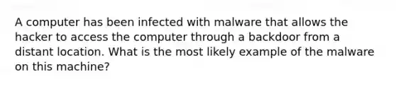 A computer has been infected with malware that allows the hacker to access the computer through a backdoor from a distant location. What is the most likely example of the malware on this machine?