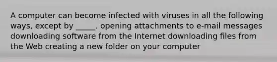 A computer can become infected with viruses in all the following ways, except by _____. opening attachments to e-mail messages downloading software from the Internet downloading files from the Web creating a new folder on your computer