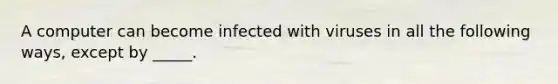 A computer can become infected with viruses in all the following ways, except by _____.