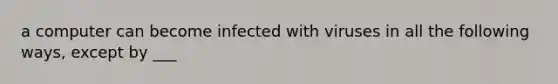 a computer can become infected with viruses in all the following ways, except by ___