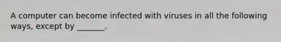 A computer can become infected with viruses in all the following ways, except by _______.
