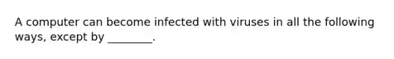 A computer can become infected with viruses in all the following ways, except by ________.