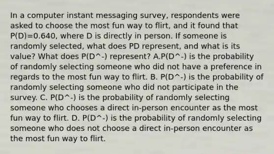 In a computer instant messaging​ survey, respondents were asked to choose the most fun way to​ flirt, and it found that P(D)=0.640​, where D is directly in person. If someone is randomly​ selected, what does PD represent, and what is its​ value? What does P(D^-) ​represent? A.P(D^-) is the probability of randomly selecting someone who did not have a preference in regards to the most fun way to flirt. B. P(D^-) is the probability of randomly selecting someone who did not participate in the survey. C. P(D^-) is the probability of randomly selecting someone who chooses a direct​ in-person encounter as the most fun way to flirt. D. P(D^-) is the probability of randomly selecting someone who does not choose a direct​ in-person encounter as the most fun way to flirt.