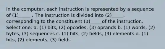 In the computer, each instruction is represented by a sequence of (1)_____ . The instruction is divided into (2)_____, corresponding to the constituent (3)_____of the instruction. Select one: a. (1) bits, (2) opcodes, (3) oprands b. (1) words, (2) bytes, (3) sequences c. (1) bits, (2) fields, (3) elements d. (1) bits, (2) elements, (3) fields