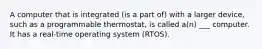 A computer that is integrated (is a part of) with a larger device, such as a programmable thermostat, is called a(n) ___ computer. It has a real-time operating system (RTOS).