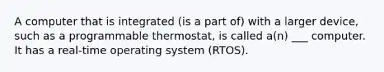 A computer that is integrated (is a part of) with a larger device, such as a programmable thermostat, is called a(n) ___ computer. It has a real-time operating system (RTOS).