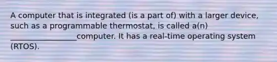 A computer that is integrated (is a part of) with a larger device, such as a programmable thermostat, is called a(n) _________________computer. It has a real-time operating system (RTOS).