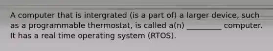 A computer that is intergrated (is a part of) a larger device, such as a programmable thermostat, is called a(n) _________ computer. It has a real time operating system (RTOS).