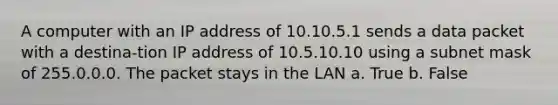 A computer with an IP address of 10.10.5.1 sends a data packet with a destina-tion IP address of 10.5.10.10 using a subnet mask of 255.0.0.0. The packet stays in the LAN a. True b. False