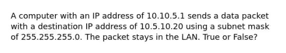 A computer with an IP address of 10.10.5.1 sends a data packet with a destination IP address of 10.5.10.20 using a subnet mask of 255.255.255.0. The packet stays in the LAN. True or False?