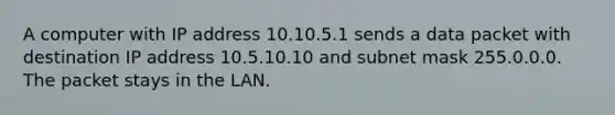 A computer with IP address 10.10.5.1 sends a data packet with destination IP address 10.5.10.10 and subnet mask 255.0.0.0. The packet stays in the LAN.