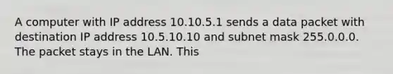 A computer with IP address 10.10.5.1 sends a data packet with destination IP address 10.5.10.10 and subnet mask 255.0.0.0. The packet stays in the LAN. This