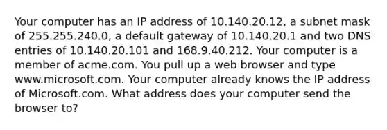 Your computer has an IP address of 10.140.20.12, a subnet mask of 255.255.240.0, a default gateway of 10.140.20.1 and two DNS entries of 10.140.20.101 and 168.9.40.212. Your computer is a member of acme.com. You pull up a web browser and type www.microsoft.com. Your computer already knows the IP address of Microsoft.com. What address does your computer send the browser to?