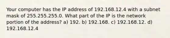 Your computer has the IP address of 192.168.12.4 with a subnet mask of 255.255.255.0. What part of the IP is the network portion of the address? a) 192. b) 192.168. c) 192.168.12. d) 192.168.12.4