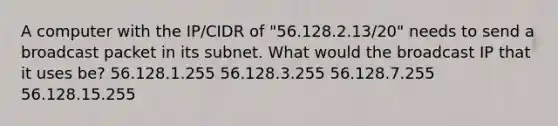 A computer with the IP/CIDR of "56.128.2.13/20" needs to send a broadcast packet in its subnet. What would the broadcast IP that it uses be? 56.128.1.255 56.128.3.255 56.128.7.255 56.128.15.255