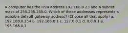 A computer has the IPv4 address 192.168.0.23 and a subnet mask of 255.255.255.0. Which of these addresses represents a possible default gateway address? (Choose all that apply.) a. 192.168.0.254 b. 192.168.0.1 c. 127.0.0.1 d. 0.0.0.1 e. 193.168.0.1