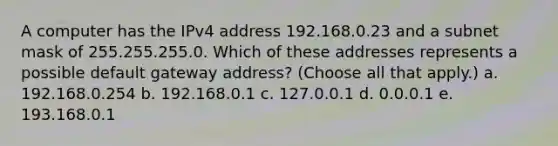 A computer has the IPv4 address 192.168.0.23 and a subnet mask of 255.255.255.0. Which of these addresses represents a possible default gateway address? (Choose all that apply.) a. 192.168.0.254 b. 192.168.0.1 c. 127.0.0.1 d. 0.0.0.1 e. 193.168.0.1