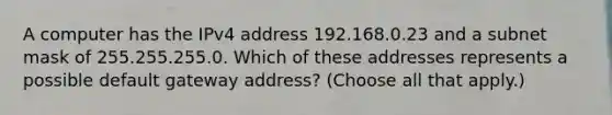 A computer has the IPv4 address 192.168.0.23 and a subnet mask of 255.255.255.0. Which of these addresses represents a possible default gateway address? (Choose all that apply.)