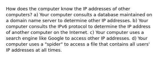 How does the computer know the IP addresses of other computers? a) Your computer consults a database maintained on a domain name server to determine other IP addresses. b) Your computer consults the IPv6 protocol to determine the IP address of another computer on the Internet. c) Your computer uses a search engine like Google to access other IP addresses. d) Your computer uses a "spider" to access a file that contains all users' IP addresses at all times.