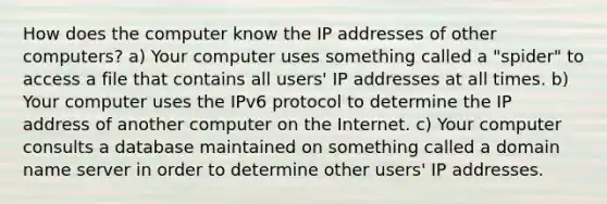 How does the computer know the IP addresses of other computers? a) Your computer uses something called a "spider" to access a file that contains all users' IP addresses at all times. b) Your computer uses the IPv6 protocol to determine the IP address of another computer on the Internet. c) Your computer consults a database maintained on something called a domain name server in order to determine other users' IP addresses.