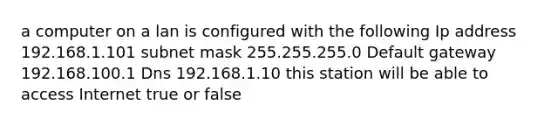 a computer on a lan is configured with the following Ip address 192.168.1.101 subnet mask 255.255.255.0 Default gateway 192.168.100.1 Dns 192.168.1.10 this station will be able to access Internet true or false