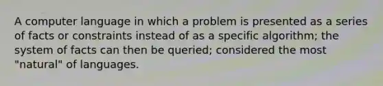 A computer language in which a problem is presented as a series of facts or constraints instead of as a specific algorithm; the system of facts can then be queried; considered the most "natural" of languages.