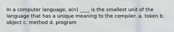 In a computer language, a(n) ____ is the smallest unit of the language that has a unique meaning to the compiler. a. token b. object c. method d. program