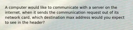 A computer would like to communicate with a server on the internet. when it sends the communication request out of its network card, which destination max address would you expect to see in the header?