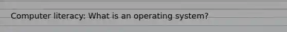 Computer literacy: What is an operating system?