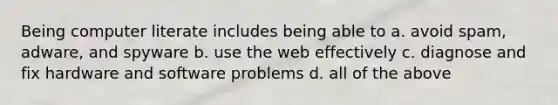 Being computer literate includes being able to a. avoid spam, adware, and spyware b. use the web effectively c. diagnose and fix hardware and software problems d. all of the above