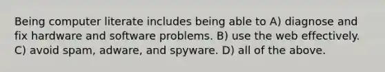 Being computer literate includes being able to A) diagnose and fix hardware and software problems. B) use the web effectively. C) avoid spam, adware, and spyware. D) all of the above.