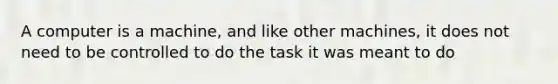 A computer is a machine, and like other machines, it does not need to be controlled to do the task it was meant to do