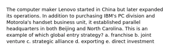 The computer maker Lenovo started in China but later expanded its operations. In addition to purchasing IBM's PC division and Motorola's handset business unit, it established parallel headquarters in both Beijing and North Carolina. This is an example of which global entry strategy? a. franchise b. joint venture c. strategic alliance d. exporting e. direct investment