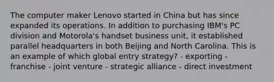 The computer maker Lenovo started in China but has since expanded its operations. In addition to purchasing IBM's PC division and Motorola's handset business unit, it established parallel headquarters in both Beijing and North Carolina. This is an example of which global entry strategy? - exporting - franchise - joint venture - strategic alliance - direct investment